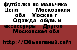 футболка на мальчика › Цена ­ 200 - Московская обл., Москва г. Одежда, обувь и аксессуары » Другое   . Московская обл.